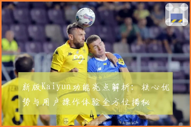 新版Kaiyun功能亮点解析：核心优势与用户操作体验全方位揭秘
