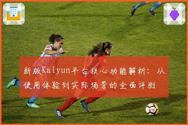 新版Kaiyun平台核心功能解析：从使用体验到实际场景的全面评测